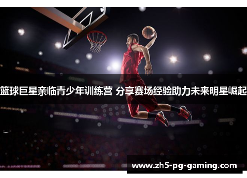 篮球巨星亲临青少年训练营 分享赛场经验助力未来明星崛起 篮球巨星亲临青少年训练营 分享赛场经验助力未来明星崛起