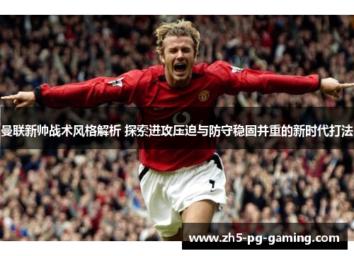 曼联新帅战术风格解析 探索进攻压迫与防守稳固并重的新时代打法