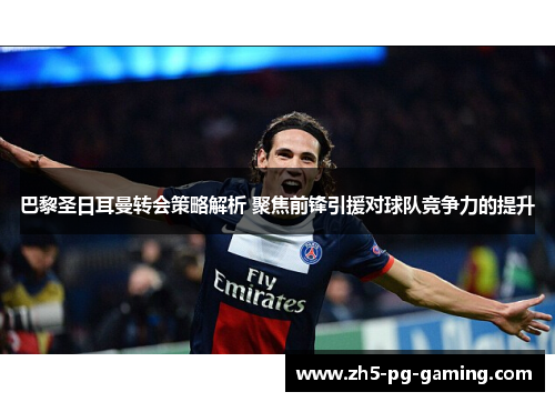 巴黎圣日耳曼转会策略解析 聚焦前锋引援对球队竞争力的提升