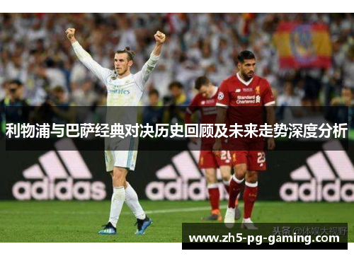 利物浦与巴萨经典对决历史回顾及未来走势深度分析