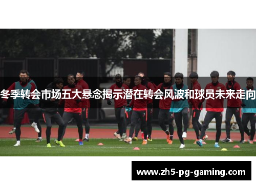冬季转会市场五大悬念揭示潜在转会风波和球员未来走向