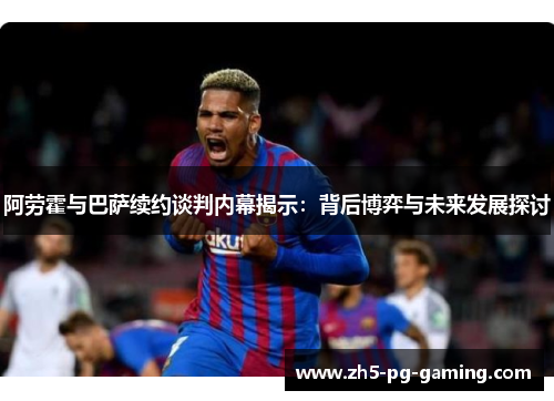 阿劳霍与巴萨续约谈判内幕揭示：背后博弈与未来发展探讨