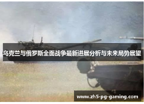 乌克兰与俄罗斯全面战争最新进展分析与未来局势展望
