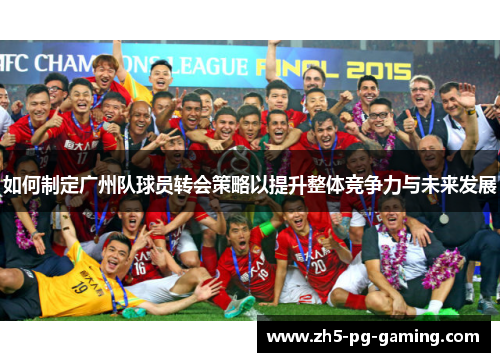 如何制定广州队球员转会策略以提升整体竞争力与未来发展 如何制定广州队球员转会策略以提升整体竞争力与未来发展