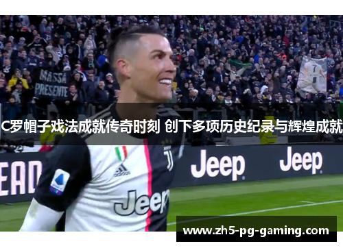 C罗帽子戏法成就传奇时刻 创下多项历史纪录与辉煌成就