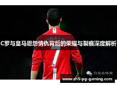C罗与皇马恩怨情仇背后的荣耀与裂痕深度解析