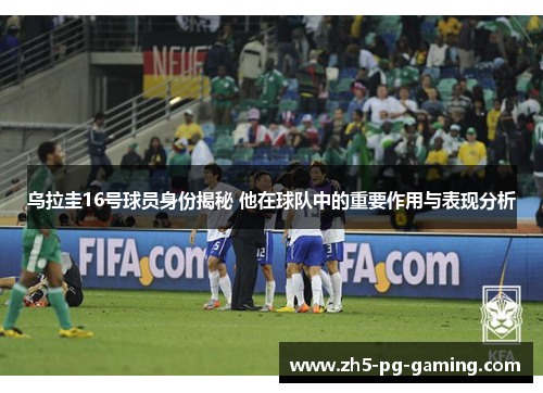 乌拉圭16号球员身份揭秘 他在球队中的重要作用与表现分析