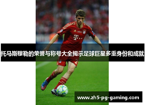 托马斯穆勒的荣誉与称号大全揭示足球巨星多重身份和成就