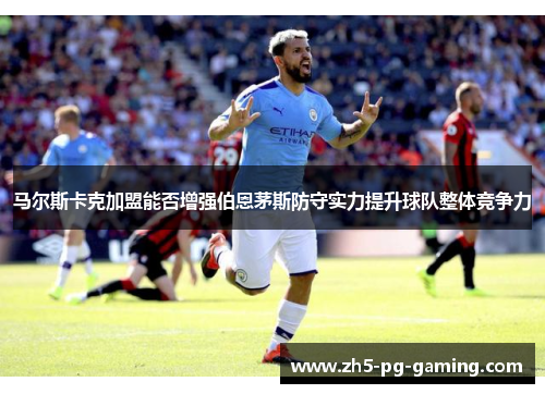马尔斯卡克加盟能否增强伯恩茅斯防守实力提升球队整体竞争力 马尔斯卡克加盟能否增强伯恩茅斯防守实力提升球队整体竞争力