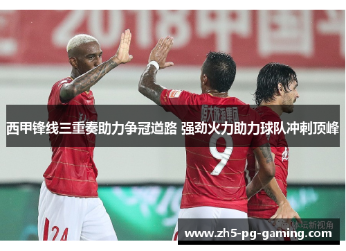 西甲锋线三重奏助力争冠道路 强劲火力助力球队冲刺顶峰